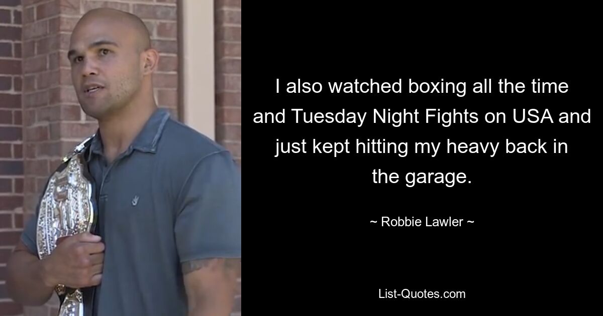 I also watched boxing all the time and Tuesday Night Fights on USA and just kept hitting my heavy back in the garage. — © Robbie Lawler