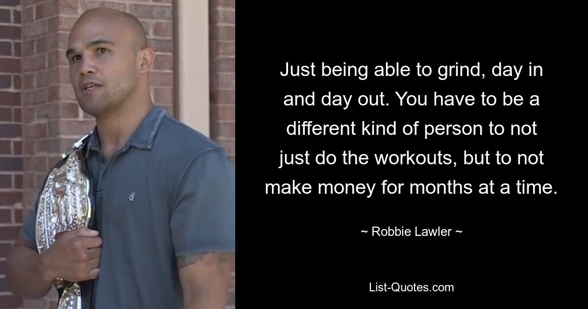 Just being able to grind, day in and day out. You have to be a different kind of person to not just do the workouts, but to not make money for months at a time. — © Robbie Lawler