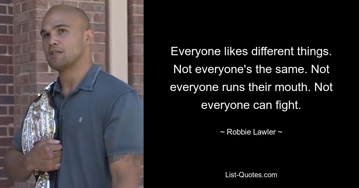 Everyone likes different things. Not everyone's the same. Not everyone runs their mouth. Not everyone can fight. — © Robbie Lawler