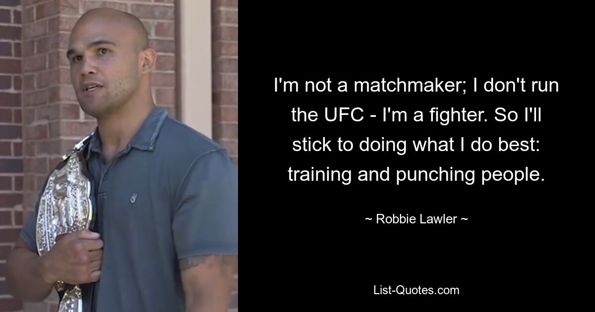 I'm not a matchmaker; I don't run the UFC - I'm a fighter. So I'll stick to doing what I do best: training and punching people. — © Robbie Lawler