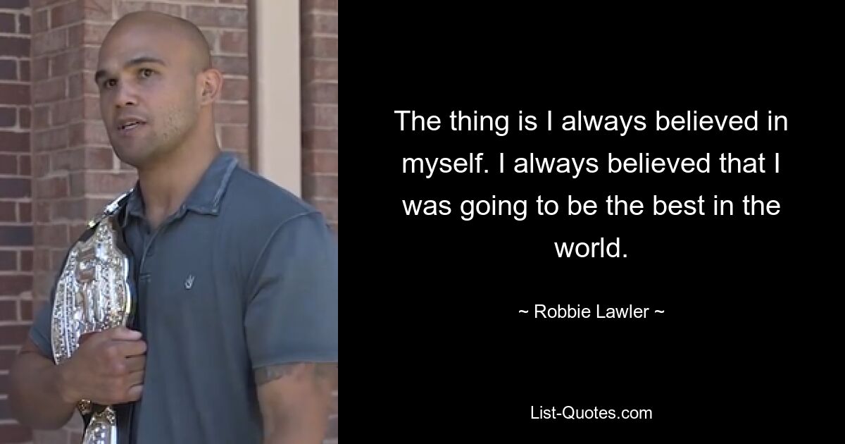 The thing is I always believed in myself. I always believed that I was going to be the best in the world. — © Robbie Lawler