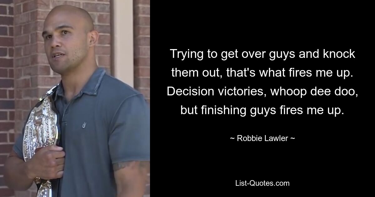 Trying to get over guys and knock them out, that's what fires me up. Decision victories, whoop dee doo, but finishing guys fires me up. — © Robbie Lawler