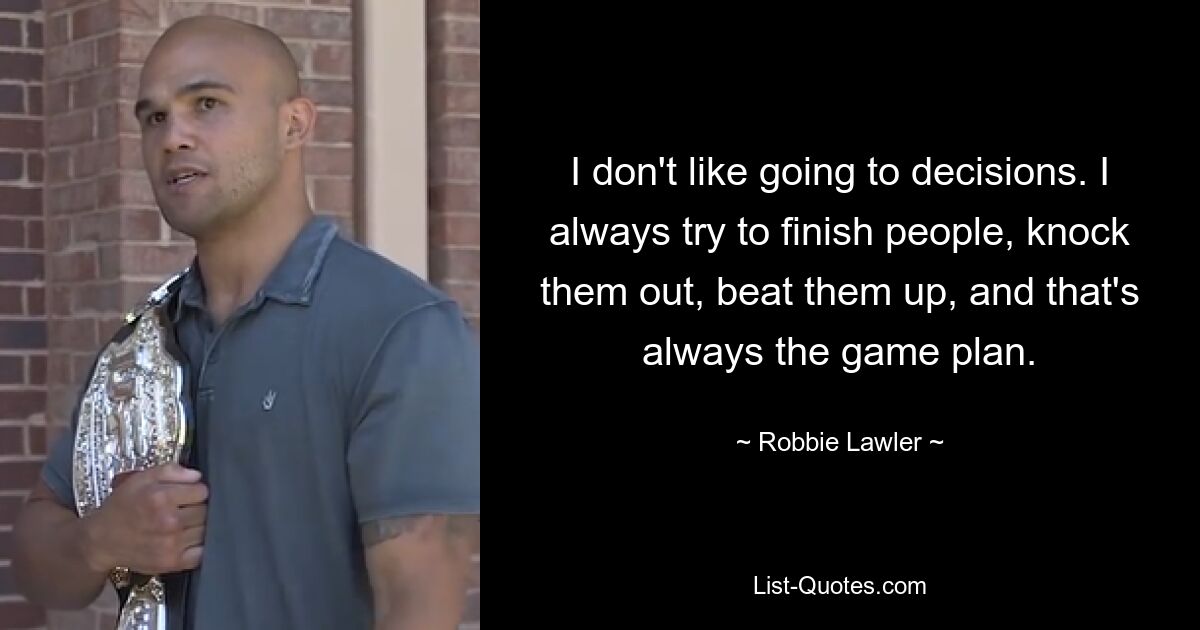 I don't like going to decisions. I always try to finish people, knock them out, beat them up, and that's always the game plan. — © Robbie Lawler