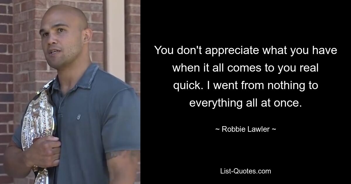 You don't appreciate what you have when it all comes to you real quick. I went from nothing to everything all at once. — © Robbie Lawler