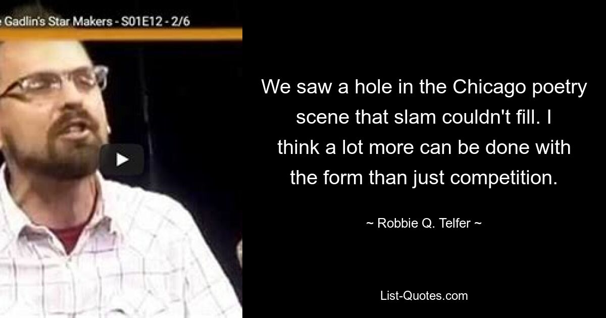 We saw a hole in the Chicago poetry scene that slam couldn't fill. I think a lot more can be done with the form than just competition. — © Robbie Q. Telfer