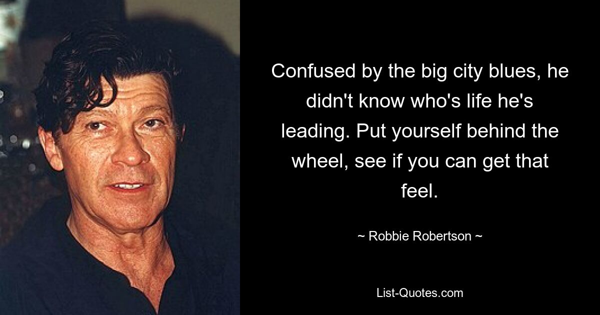 Confused by the big city blues, he didn't know who's life he's leading. Put yourself behind the wheel, see if you can get that feel. — © Robbie Robertson