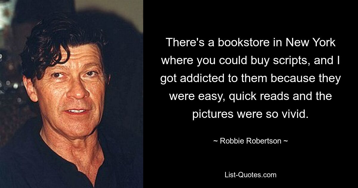 There's a bookstore in New York where you could buy scripts, and I got addicted to them because they were easy, quick reads and the pictures were so vivid. — © Robbie Robertson