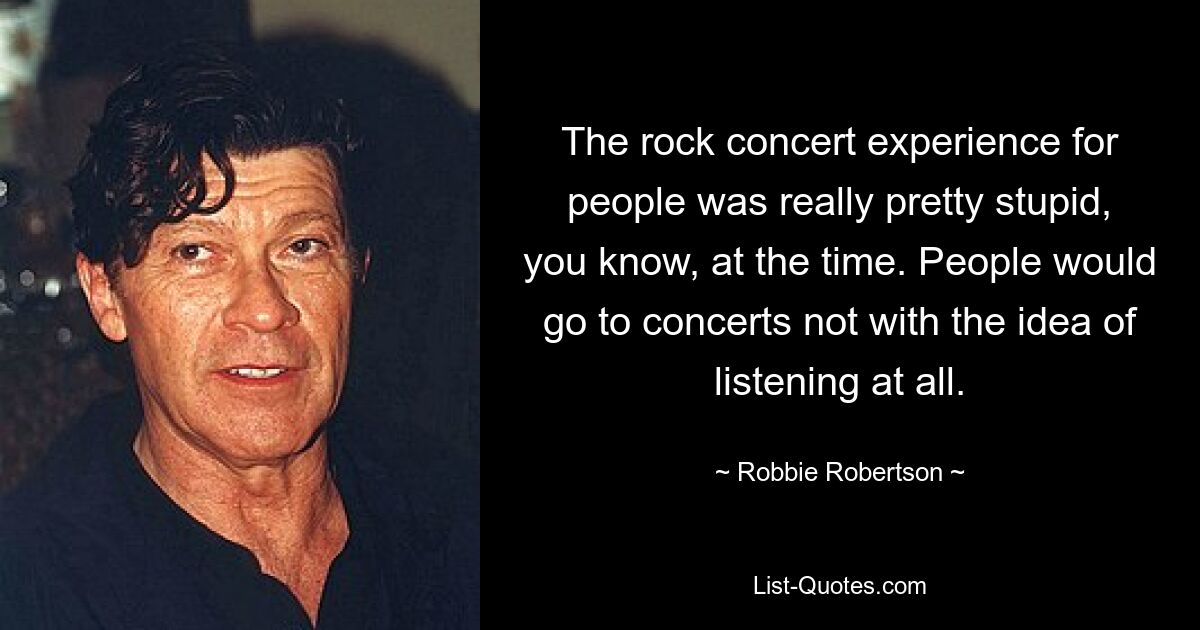 The rock concert experience for people was really pretty stupid, you know, at the time. People would go to concerts not with the idea of listening at all. — © Robbie Robertson