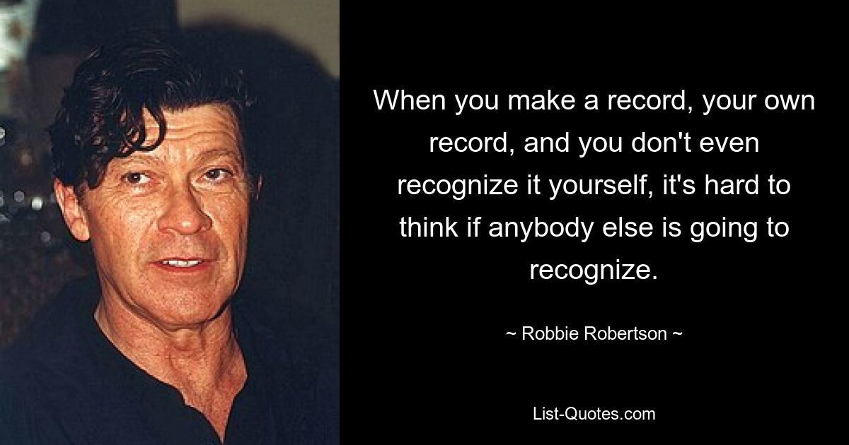 When you make a record, your own record, and you don't even recognize it yourself, it's hard to think if anybody else is going to recognize. — © Robbie Robertson