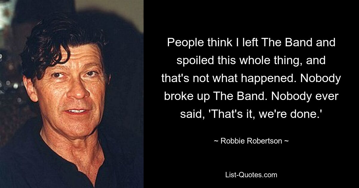 People think I left The Band and spoiled this whole thing, and that's not what happened. Nobody broke up The Band. Nobody ever said, 'That's it, we're done.' — © Robbie Robertson