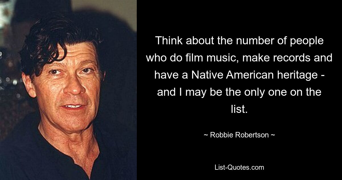 Think about the number of people who do film music, make records and have a Native American heritage - and I may be the only one on the list. — © Robbie Robertson