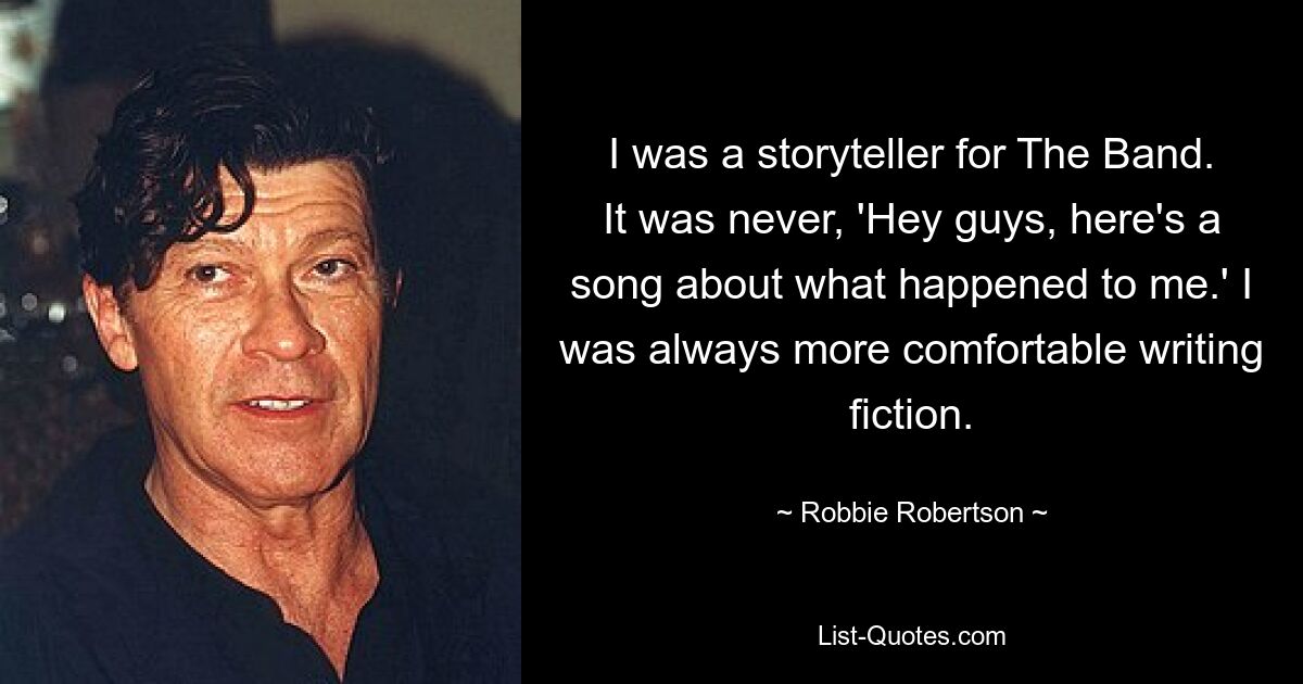 I was a storyteller for The Band. It was never, 'Hey guys, here's a song about what happened to me.' I was always more comfortable writing fiction. — © Robbie Robertson