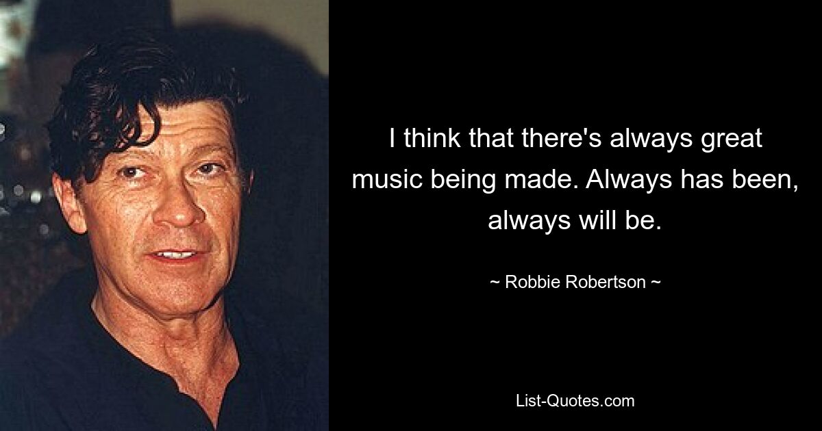 I think that there's always great music being made. Always has been, always will be. — © Robbie Robertson