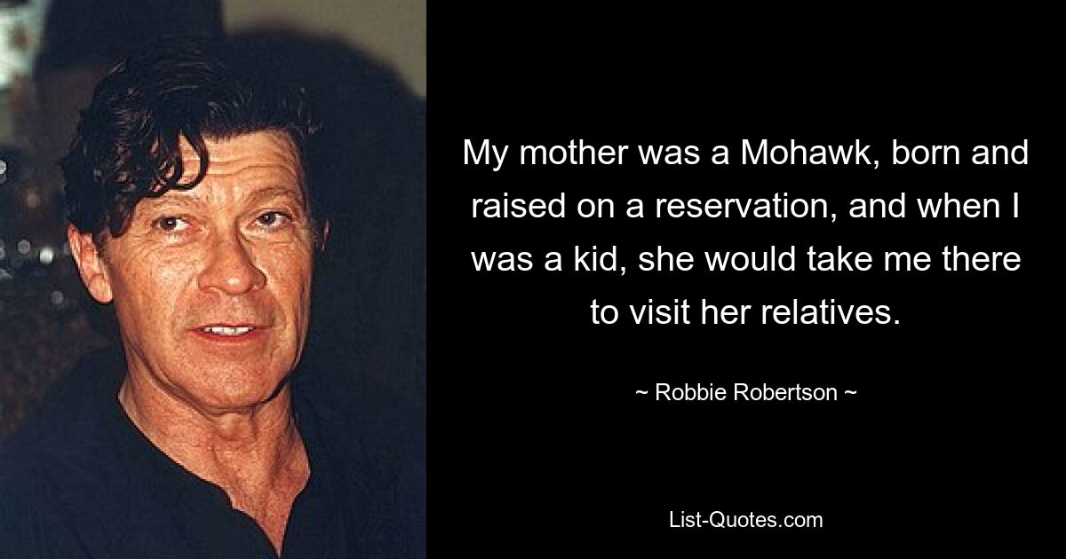 My mother was a Mohawk, born and raised on a reservation, and when I was a kid, she would take me there to visit her relatives. — © Robbie Robertson