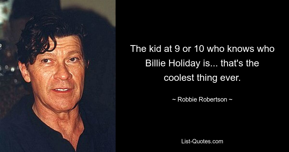 The kid at 9 or 10 who knows who Billie Holiday is... that's the coolest thing ever. — © Robbie Robertson