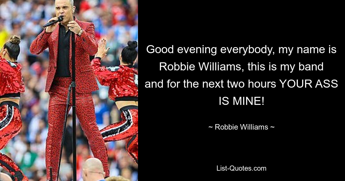 Good evening everybody, my name is Robbie Williams, this is my band and for the next two hours YOUR ASS IS MINE! — © Robbie Williams