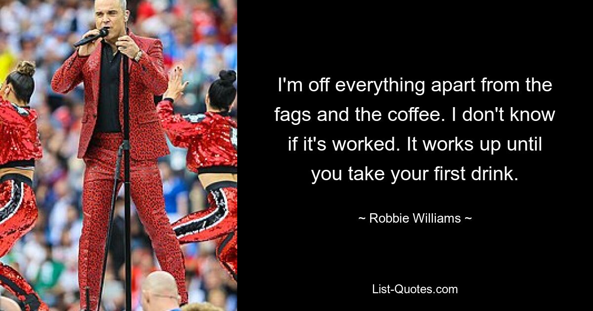 I'm off everything apart from the fags and the coffee. I don't know if it's worked. It works up until you take your first drink. — © Robbie Williams