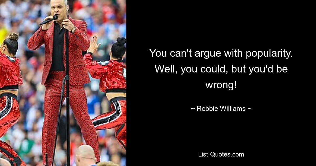 You can't argue with popularity. Well, you could, but you'd be wrong! — © Robbie Williams