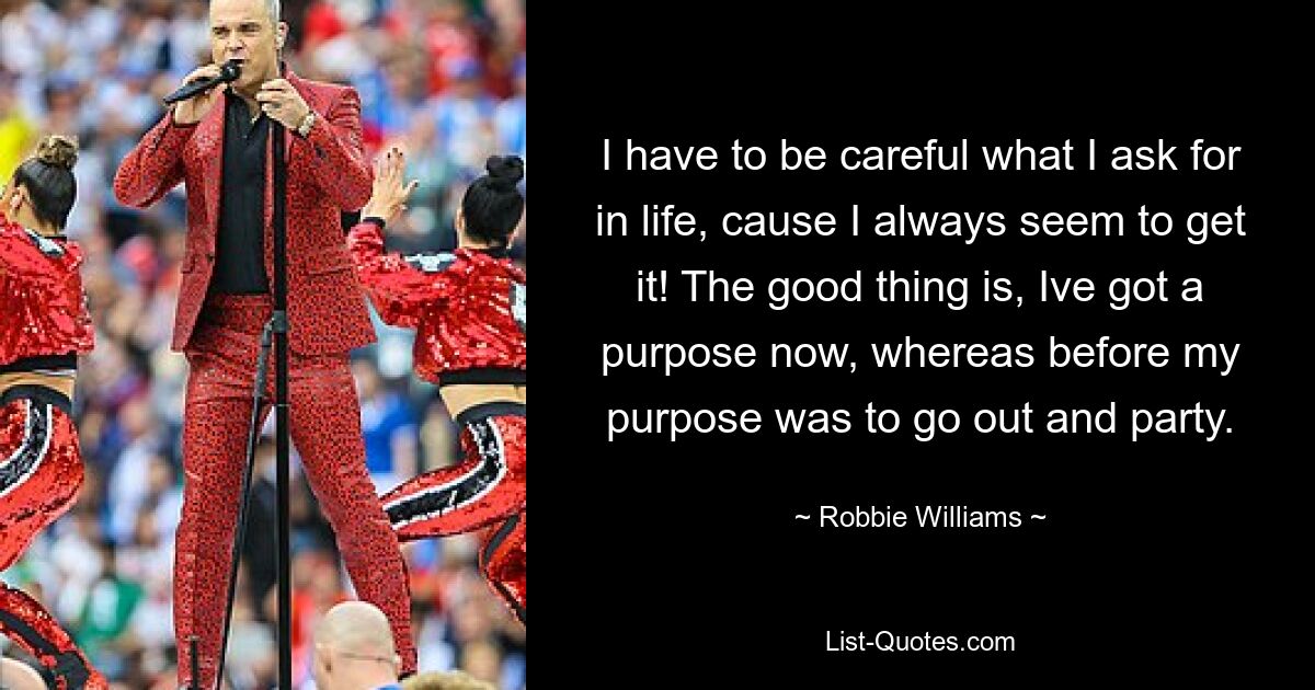 I have to be careful what I ask for in life, cause I always seem to get it! The good thing is, Ive got a purpose now, whereas before my purpose was to go out and party. — © Robbie Williams