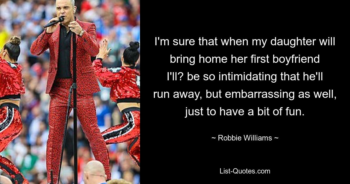 I'm sure that when my daughter will bring home her first boyfriend I'll? be so intimidating that he'll run away, but embarrassing as well, just to have a bit of fun. — © Robbie Williams