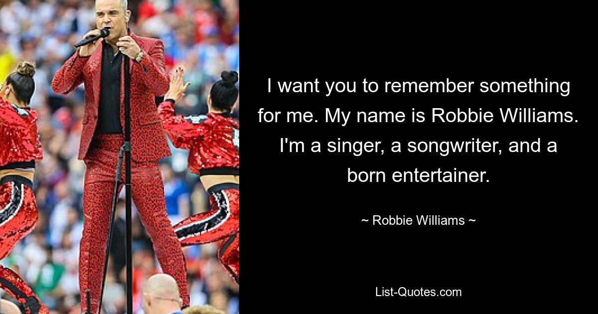 I want you to remember something for me. My name is Robbie Williams. I'm a singer, a songwriter, and a born entertainer. — © Robbie Williams