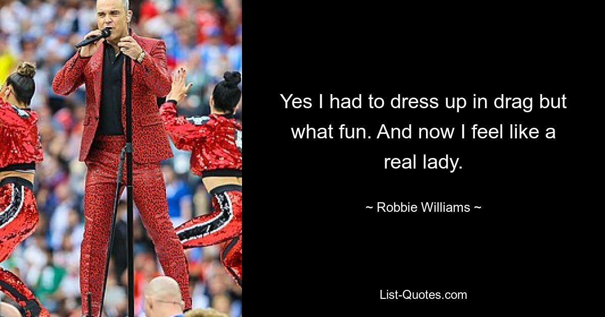 Yes I had to dress up in drag but what fun. And now I feel like a real lady. — © Robbie Williams