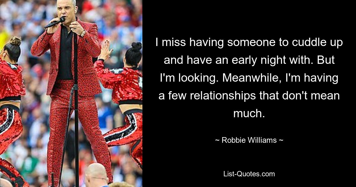 I miss having someone to cuddle up and have an early night with. But I'm looking. Meanwhile, I'm having a few relationships that don't mean much. — © Robbie Williams