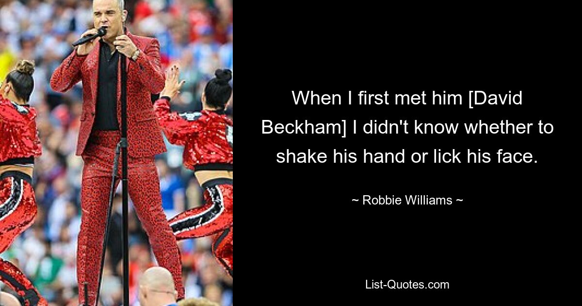 When I first met him [David Beckham] I didn't know whether to shake his hand or lick his face. — © Robbie Williams