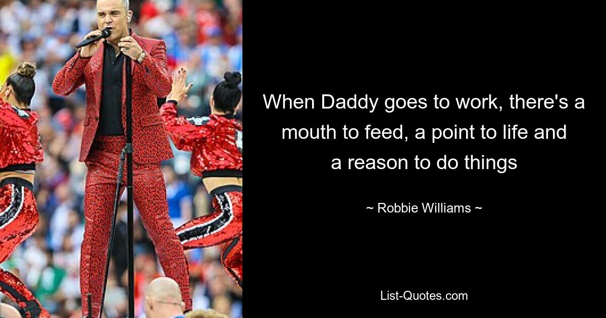 When Daddy goes to work, there's a mouth to feed, a point to life and a reason to do things — © Robbie Williams