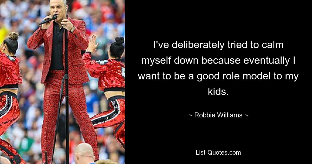 I've deliberately tried to calm myself down because eventually I want to be a good role model to my kids. — © Robbie Williams