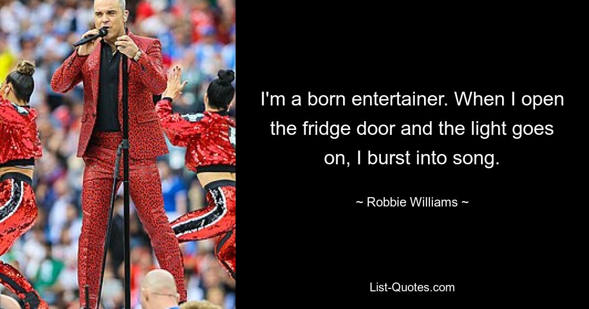 I'm a born entertainer. When I open the fridge door and the light goes on, I burst into song. — © Robbie Williams