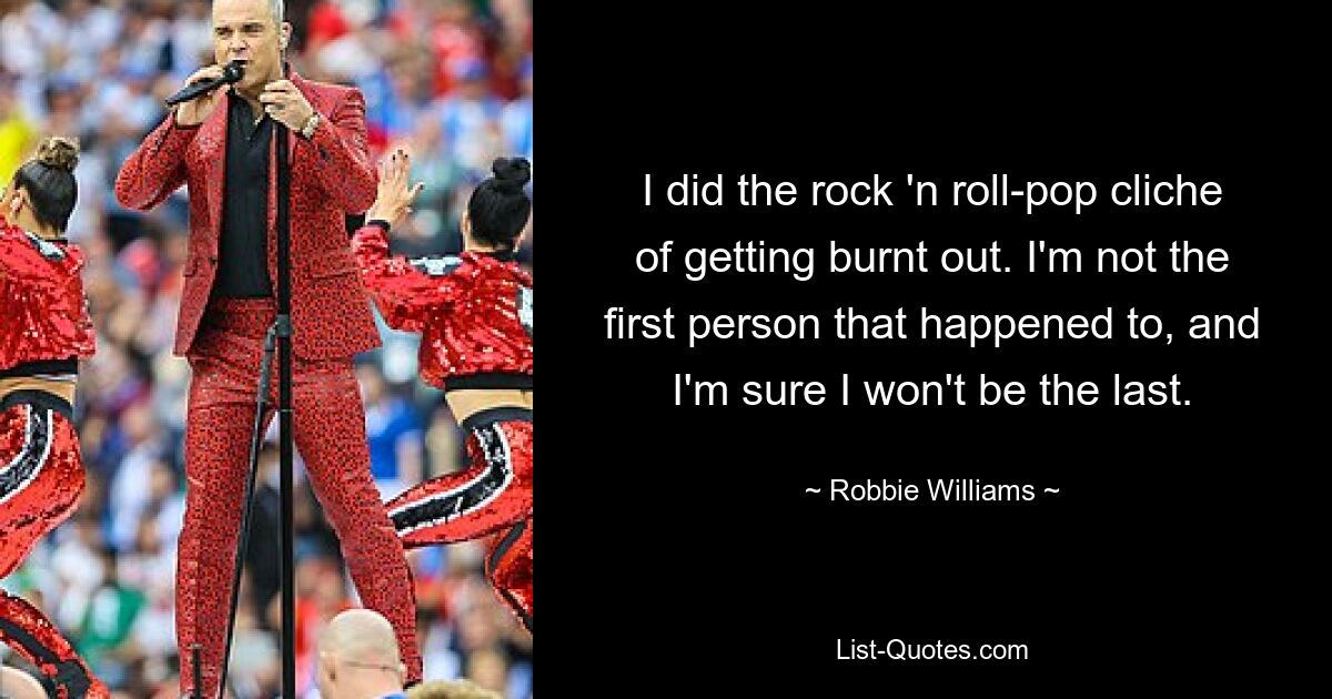 I did the rock 'n roll-pop cliche of getting burnt out. I'm not the first person that happened to, and I'm sure I won't be the last. — © Robbie Williams