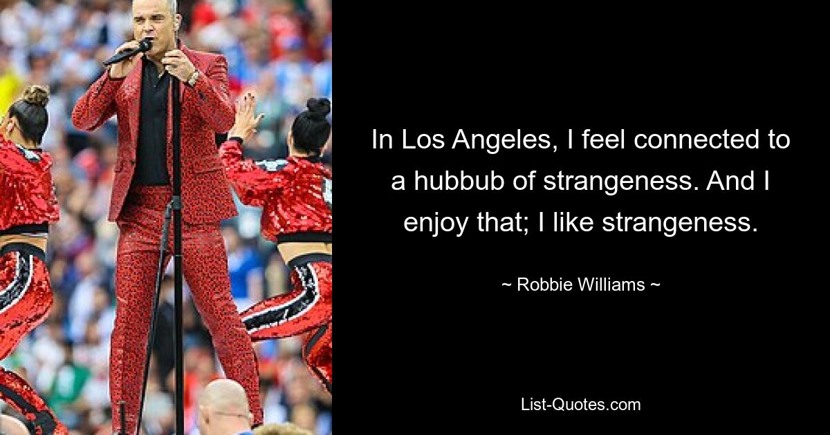 In Los Angeles, I feel connected to a hubbub of strangeness. And I enjoy that; I like strangeness. — © Robbie Williams