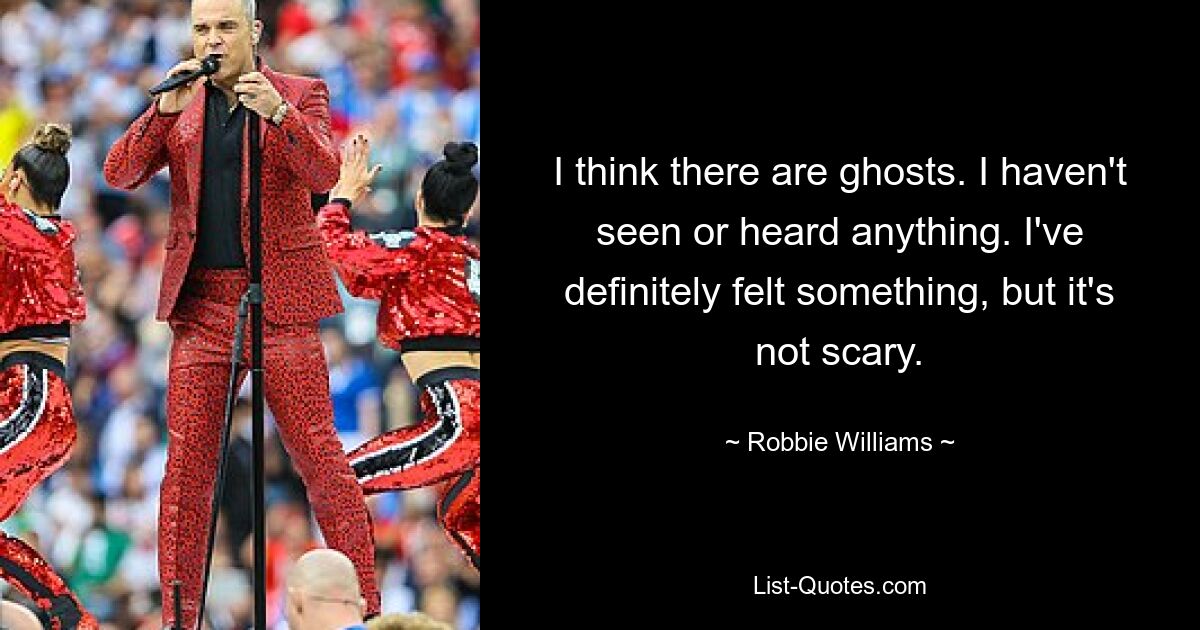 I think there are ghosts. I haven't seen or heard anything. I've definitely felt something, but it's not scary. — © Robbie Williams