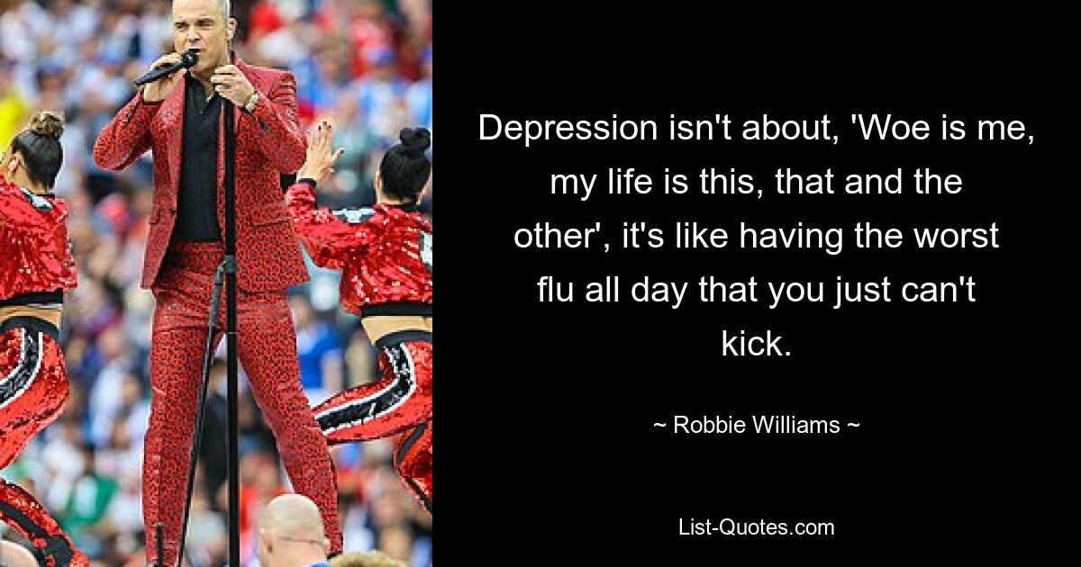 Depression isn't about, 'Woe is me, my life is this, that and the other', it's like having the worst flu all day that you just can't kick. — © Robbie Williams