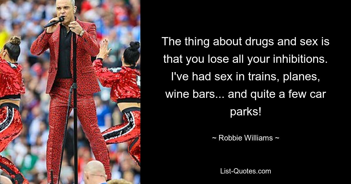 The thing about drugs and sex is that you lose all your inhibitions. I've had sex in trains, planes, wine bars... and quite a few car parks! — © Robbie Williams