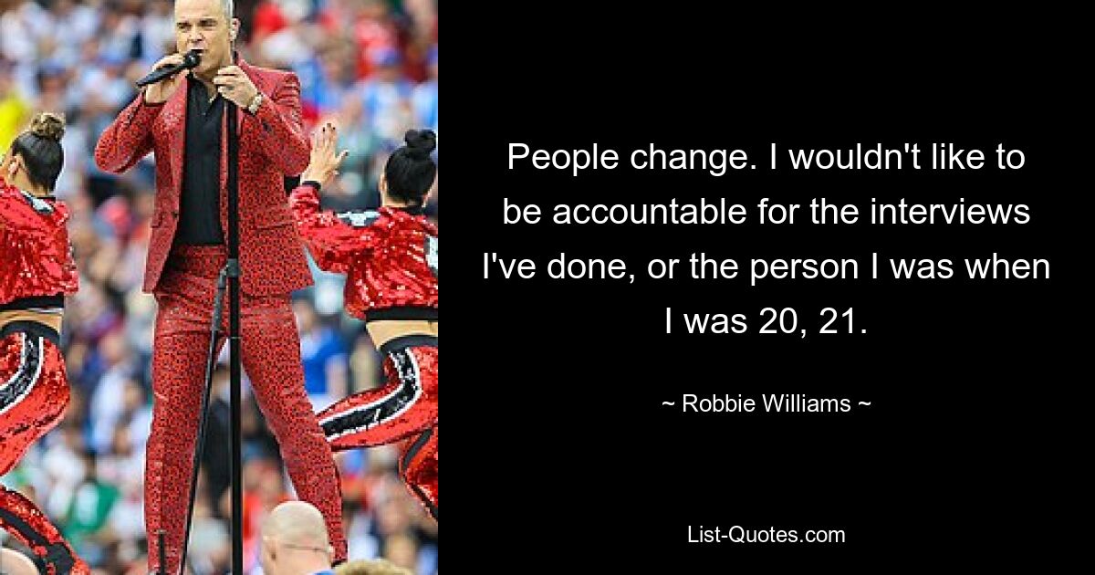 People change. I wouldn't like to be accountable for the interviews I've done, or the person I was when I was 20, 21. — © Robbie Williams