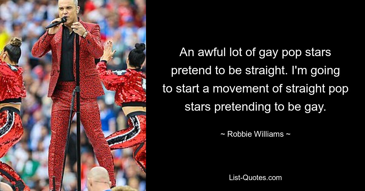 An awful lot of gay pop stars pretend to be straight. I'm going to start a movement of straight pop stars pretending to be gay. — © Robbie Williams