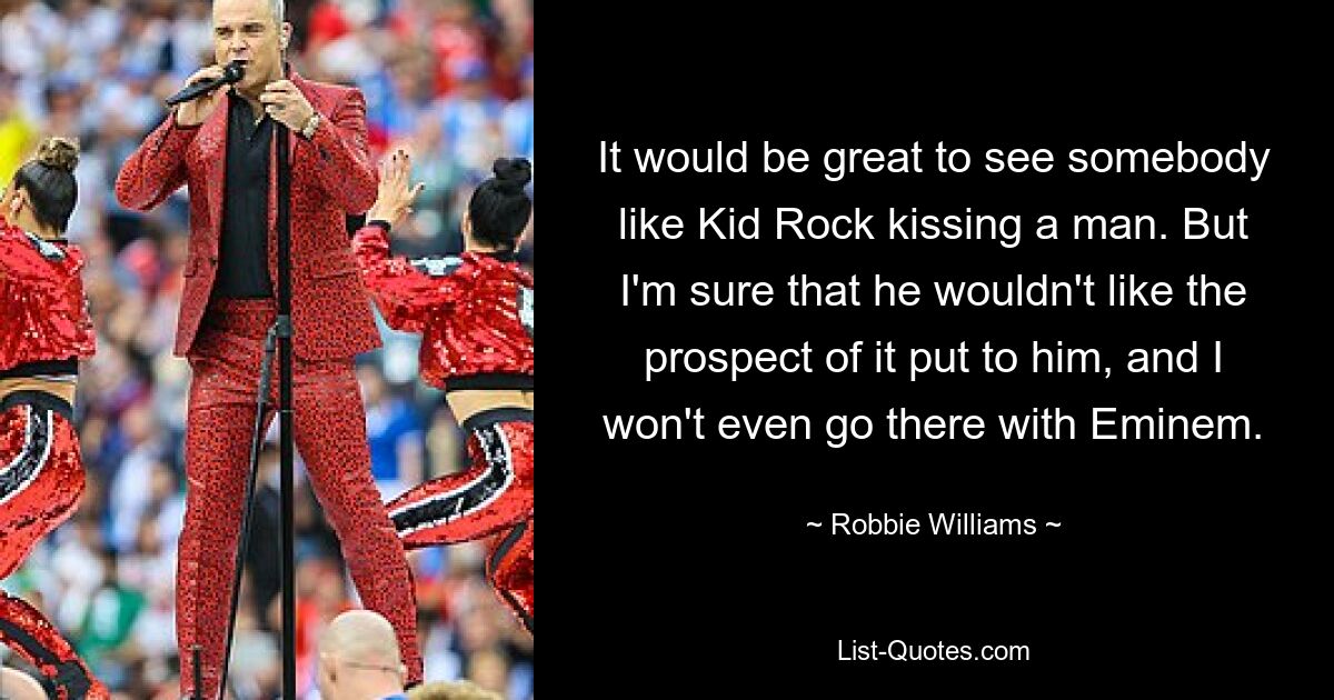 It would be great to see somebody like Kid Rock kissing a man. But I'm sure that he wouldn't like the prospect of it put to him, and I won't even go there with Eminem. — © Robbie Williams