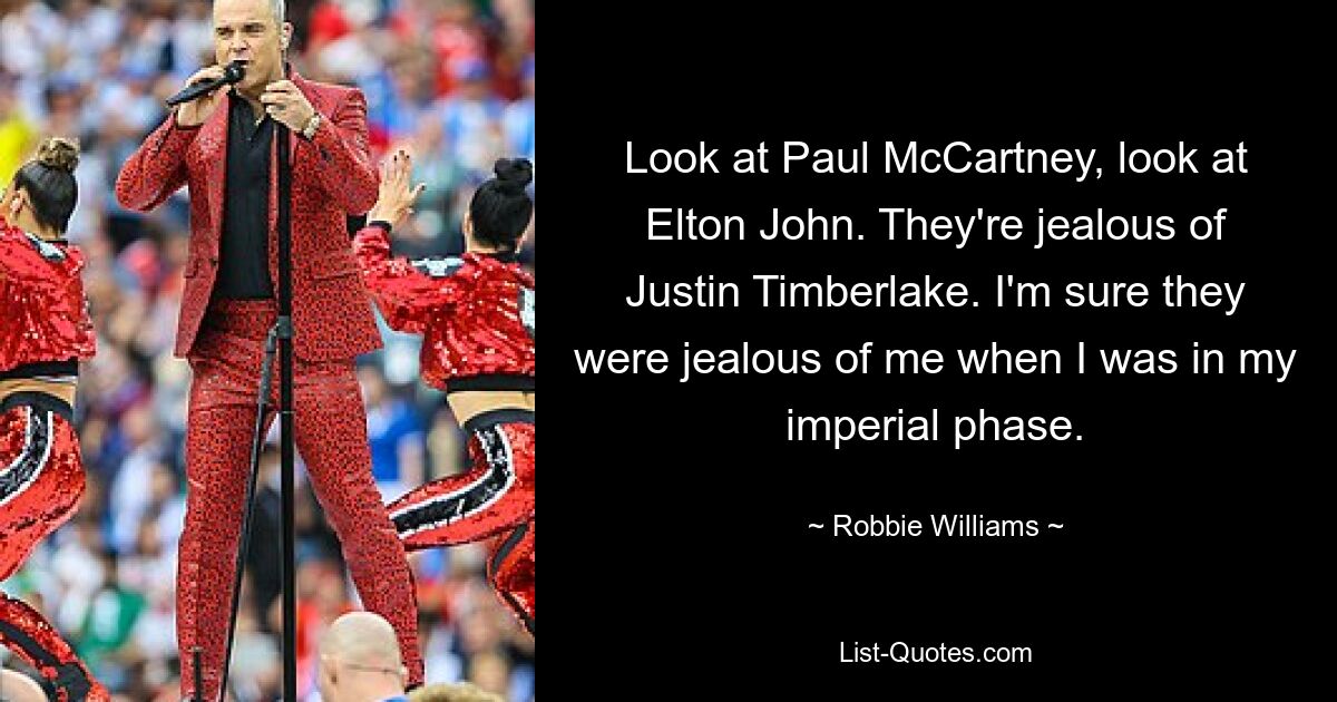 Look at Paul McCartney, look at Elton John. They're jealous of Justin Timberlake. I'm sure they were jealous of me when I was in my imperial phase. — © Robbie Williams