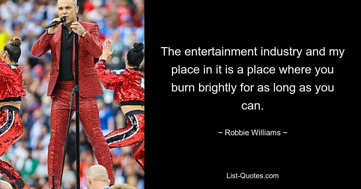 The entertainment industry and my place in it is a place where you burn brightly for as long as you can. — © Robbie Williams