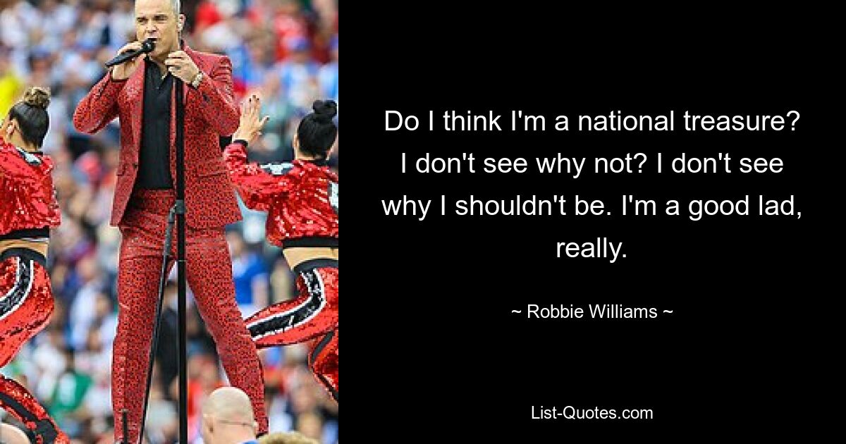 Do I think I'm a national treasure? I don't see why not? I don't see why I shouldn't be. I'm a good lad, really. — © Robbie Williams