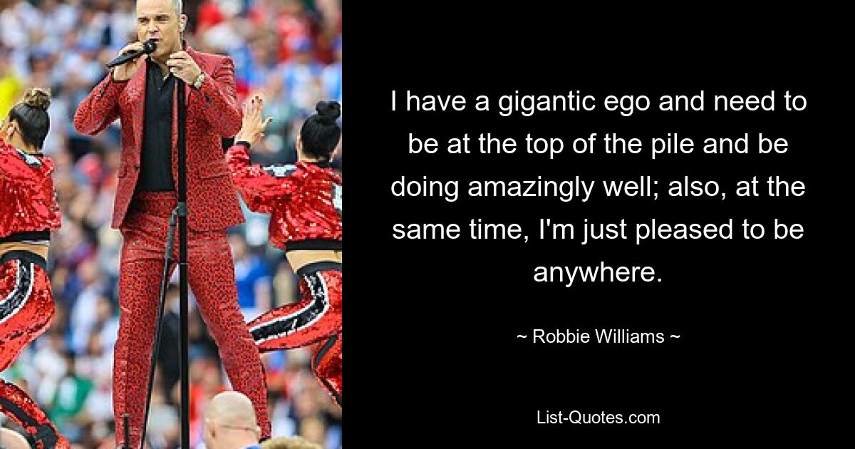 I have a gigantic ego and need to be at the top of the pile and be doing amazingly well; also, at the same time, I'm just pleased to be anywhere. — © Robbie Williams