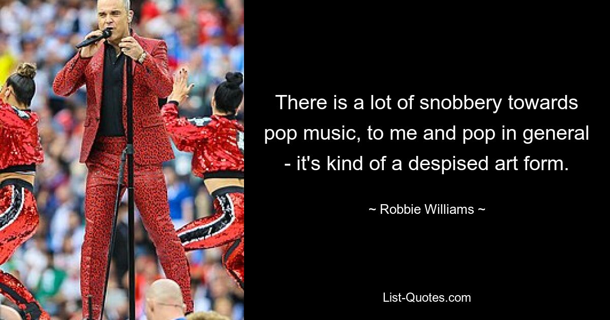 There is a lot of snobbery towards pop music, to me and pop in general - it's kind of a despised art form. — © Robbie Williams