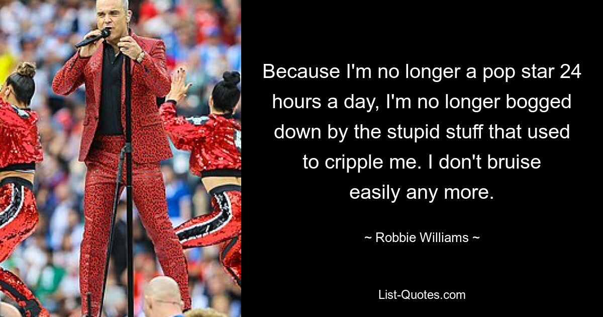 Because I'm no longer a pop star 24 hours a day, I'm no longer bogged down by the stupid stuff that used to cripple me. I don't bruise easily any more. — © Robbie Williams