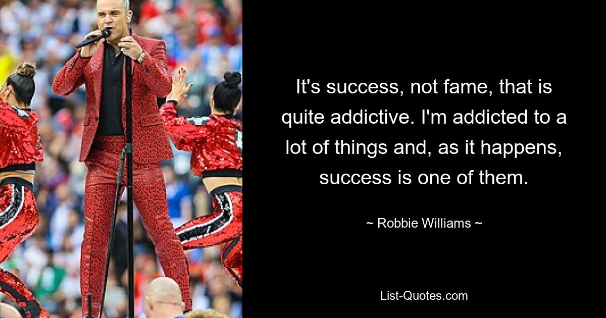 It's success, not fame, that is quite addictive. I'm addicted to a lot of things and, as it happens, success is one of them. — © Robbie Williams