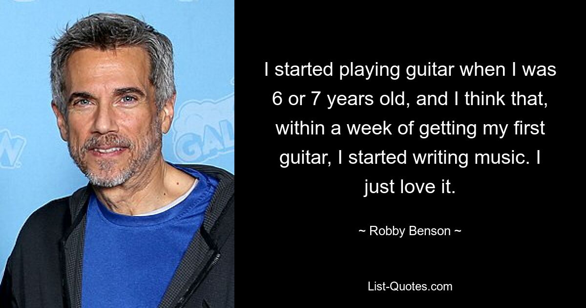 I started playing guitar when I was 6 or 7 years old, and I think that, within a week of getting my first guitar, I started writing music. I just love it. — © Robby Benson