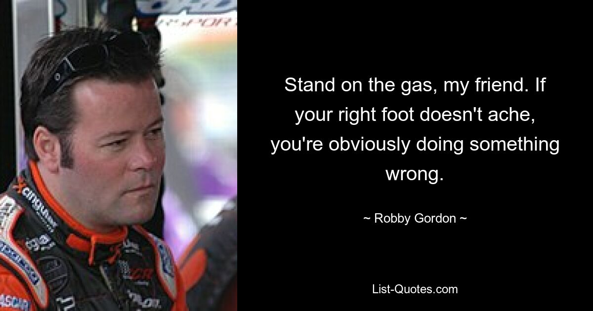 Stand on the gas, my friend. If your right foot doesn't ache, you're obviously doing something wrong. — © Robby Gordon