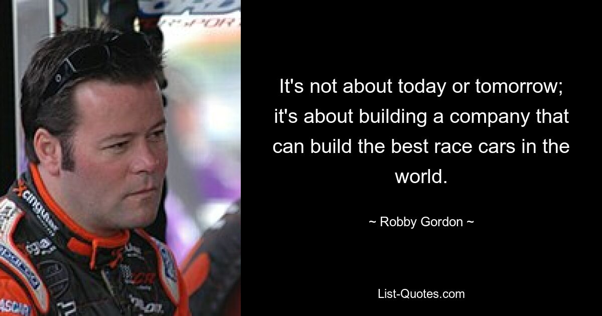 It's not about today or tomorrow; it's about building a company that can build the best race cars in the world. — © Robby Gordon