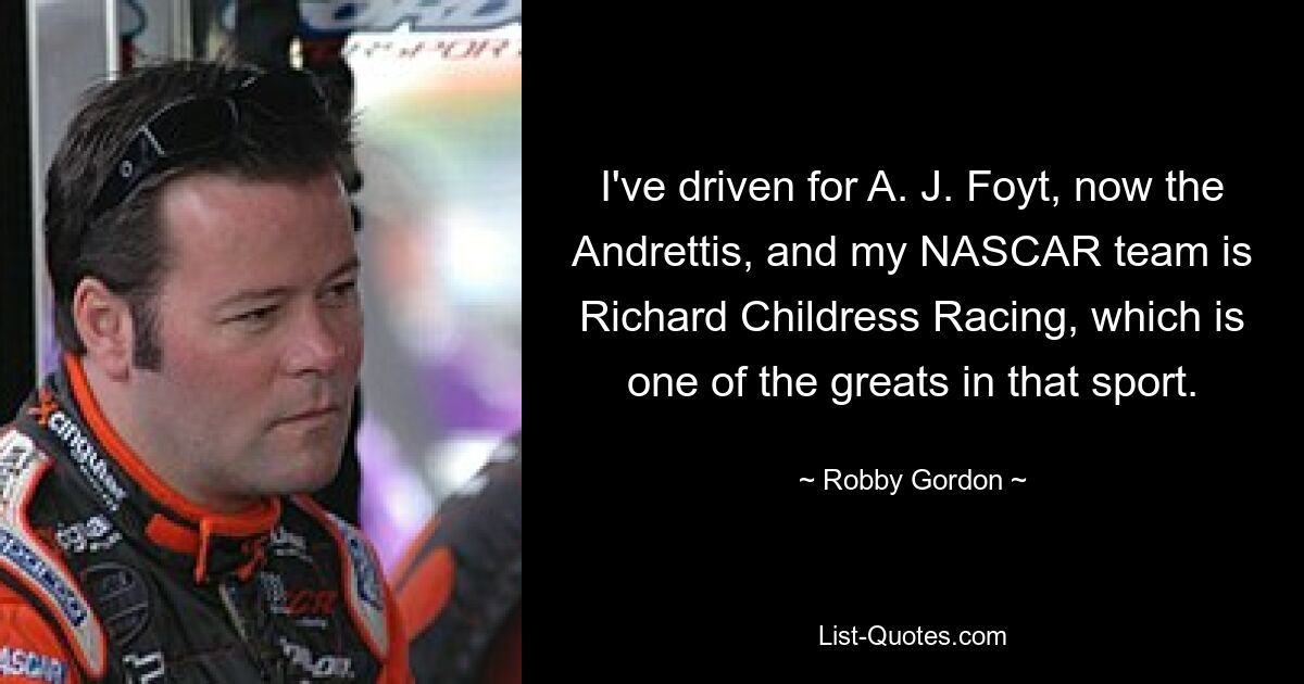 I've driven for A. J. Foyt, now the Andrettis, and my NASCAR team is Richard Childress Racing, which is one of the greats in that sport. — © Robby Gordon